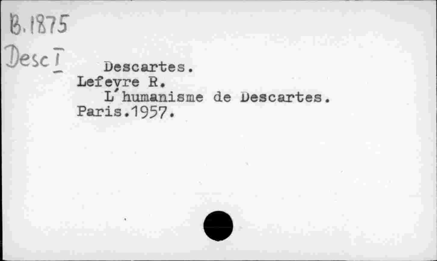 ﻿B. IÎ75
Descî
Descartes.
Lefevre R.
li'humanisme de Descartes.
Paris.1957«